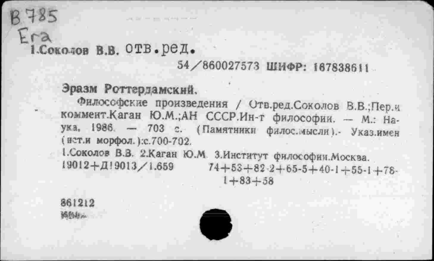 ﻿В4«5
Сгэ,
1 .Соколов в.в. О ТВ. ре д.
54/860027573 ШИФР: 167838611
Эразм Роттердамский.
Философские произведения / Отв.ред.Соколов В.В Пер и коммент.Каган Ю.М.;АН СССР.Ин-т философии. - м.: Наука, 1986 — 703 с. (Памятники филос.мыслиУказ.имен (ист.и морфол. ):с. 700-702.
I.Соколов В.З. 2.Каган Ю.М З.Институт философии.Москза.
19012+Д19013/1.659	74+53+82 2+65-5+40-1+55-1+78-
1+83+58
861212